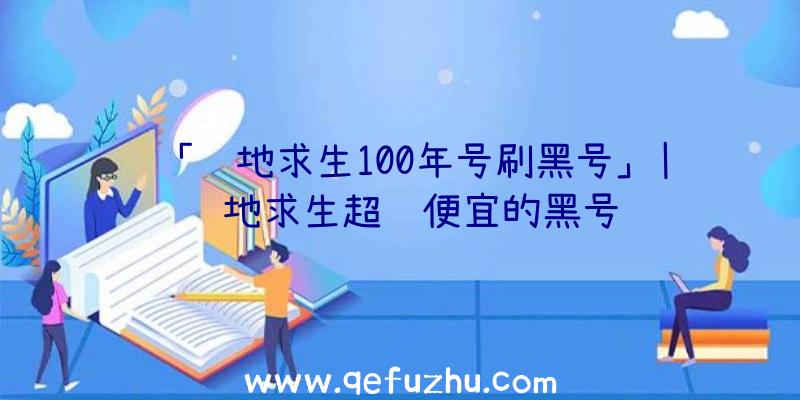 「绝地求生100年号刷黑号」|绝地求生超级便宜的黑号